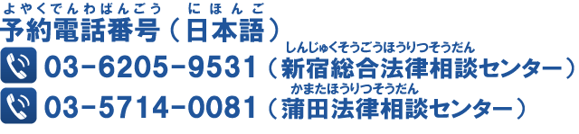 予約電話番号（日本語）：新宿総合法律相談センター 03-5312-5850　蒲田法律相談センター 03-5714-0081（英語、中国語、スペイン語、ベトナム語：0570-055-289）